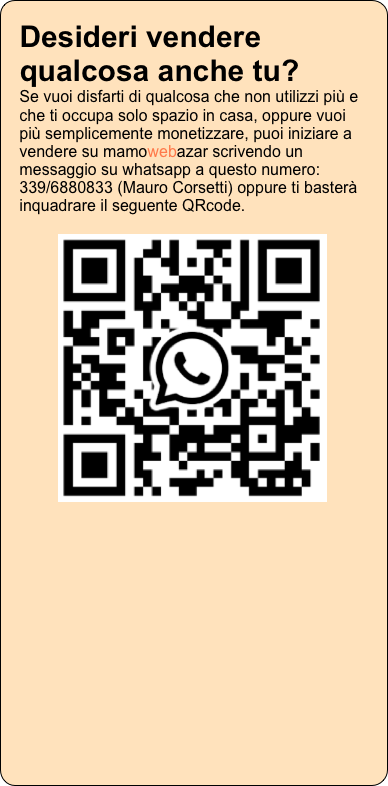 Desideri vendere qualcosa anche tu? Se vuoi disfarti di qualcosa che non utilizzi più e che ti occupa solo spazio in casa, oppure vuoi più semplicemente monetizzare, puoi iniziare a vendere su mamowebazar scrivendo un messaggio su whatsapp a questo numero: 339/6880833 (Mauro Corsetti) oppure ti basterà inquadrare il seguente QRcode.

￼